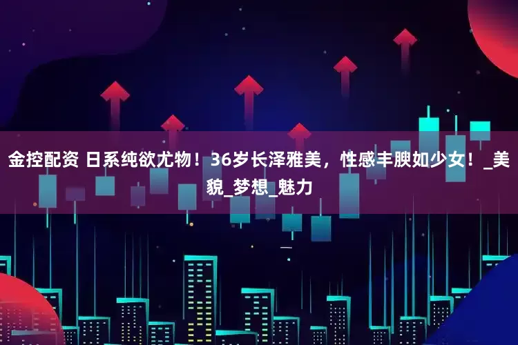 金控配资 日系纯欲尤物！36岁长泽雅美，性感丰腴如少女！_美貌_梦想_魅力