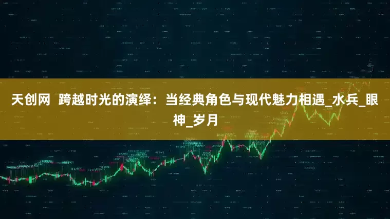 天创网  跨越时光的演绎：当经典角色与现代魅力相遇_水兵_眼神_岁月
