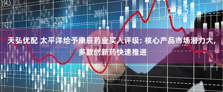 天弘优配 太平洋给予康辰药业买入评级: 核心产品市场潜力大, 多款创新药快速推进