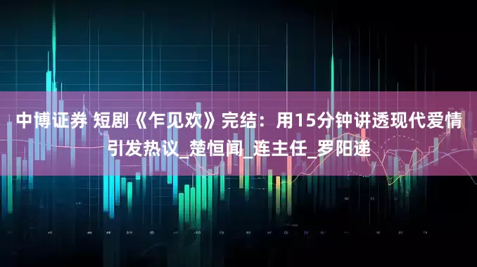 中博证券 短剧《乍见欢》完结：用15分钟讲透现代爱情引发热议_楚恒闻_连主任_罗阳递