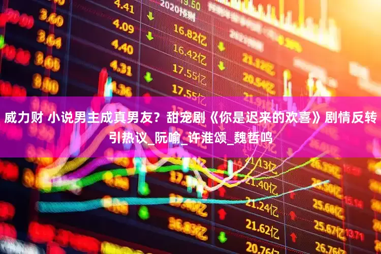 威力财 小说男主成真男友？甜宠剧《你是迟来的欢喜》剧情反转引热议_阮喻_许淮颂_魏哲鸣