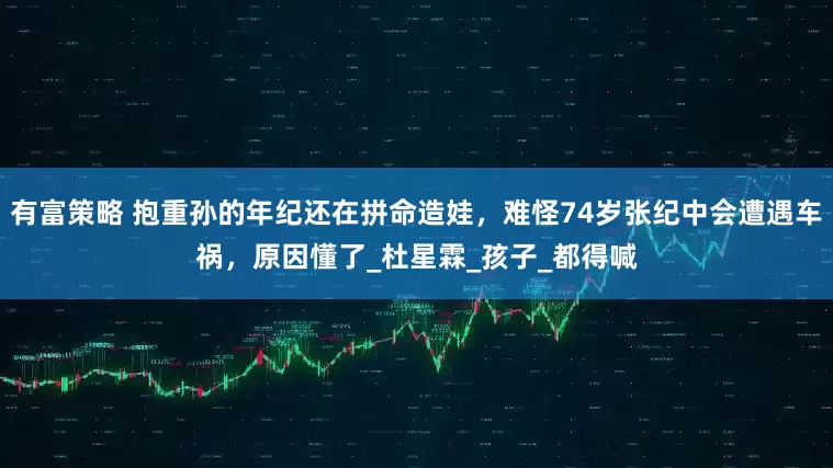 有富策略 抱重孙的年纪还在拼命造娃，难怪74岁张纪中会遭遇车祸，原因懂了_杜星霖_孩子_都得喊