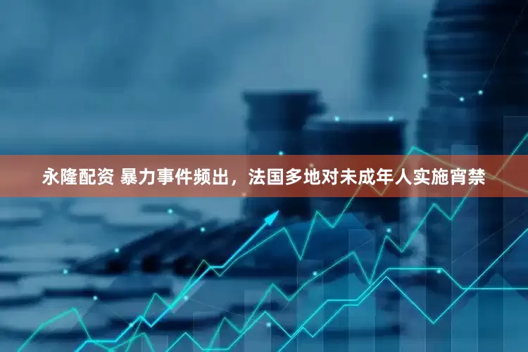 永隆配资 暴力事件频出，法国多地对未成年人实施宵禁