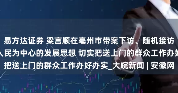 易方达证券 梁言顺在亳州市带案下访、随机接访时强调 牢固树立以人民为中心的发展思想 切实把送上门的群众工作办好办实_大皖新闻 | 安徽网