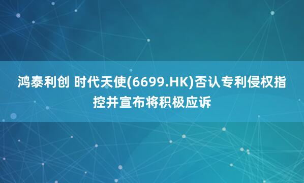鸿泰利创 时代天使(6699.HK)否认专利侵权指控并宣布将积极应诉