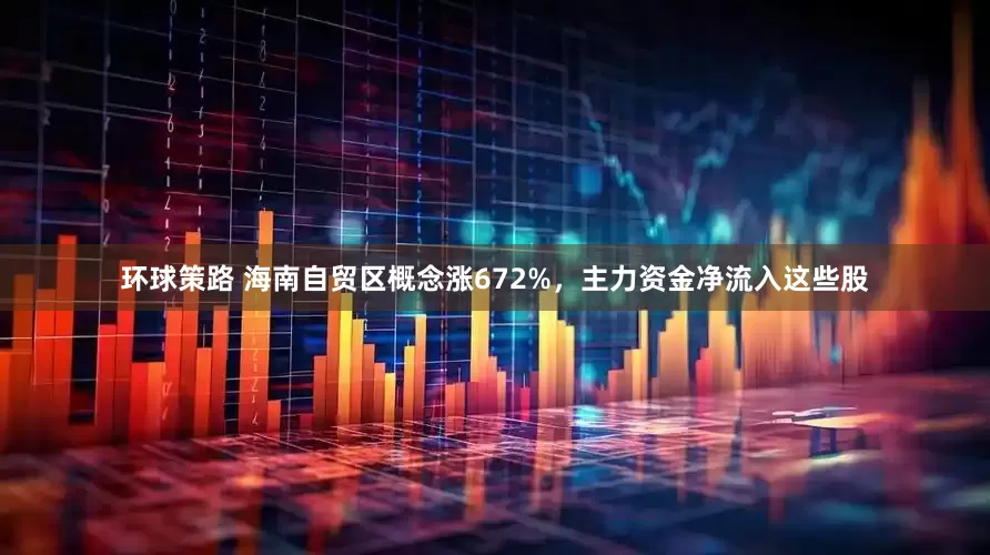 环球策路 海南自贸区概念涨672%，主力资金净流入这些股