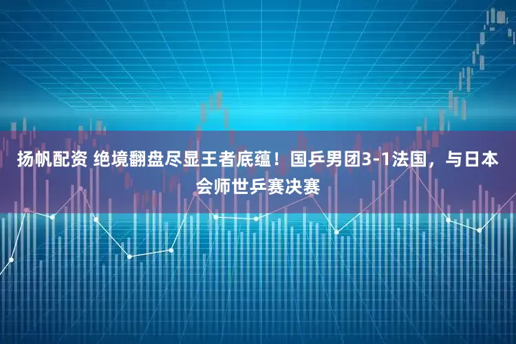 扬帆配资 绝境翻盘尽显王者底蕴！国乒男团3-1法国，与日本会师世乒赛决赛